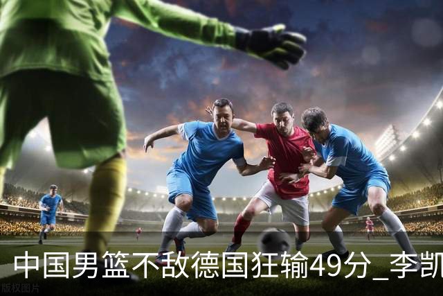 中国男篮不敌德国狂输49分 李凯尔10分周琦9分